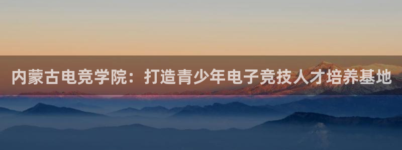 完美电竞app官网：内蒙古电竞学院：打造青少年电子竞技人才培养基地