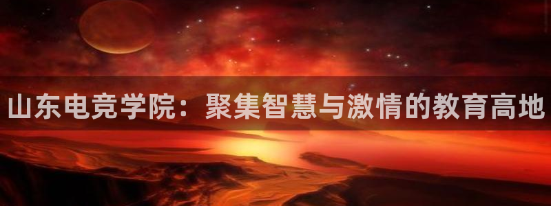 完美电竞世界平台下载：山东电竞学院：聚集智慧与激情的教育高地